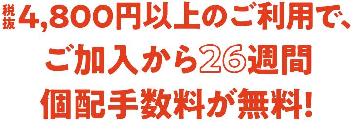 税抜4,800円以上のご利用で、ご加入から26週間個配手数料が無料!