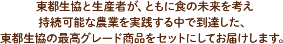 東都生協と生産者が、ともに食の未来を考え、持続可能な農業を実践する中で到達した、東都生協の最高グレード商品をセットにしてお届けします。