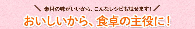おいしいから、食卓の主役に!