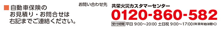 自動車保険のお見積り・お問い合わせは右記までご連絡ください。共栄火災カスタマーセンター 0120-860-582 受付時間　平日9:00～20:00　土日祝：9:00～17:00（年末年始は除く）