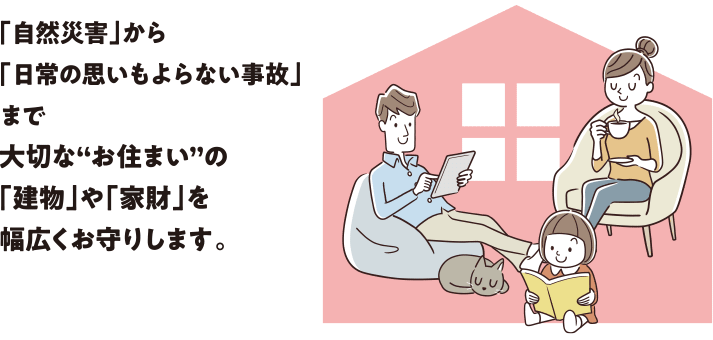 「自然災害」から「日常の思いもよらない事故」まで大切な“お住まい”の「建物」や「家財」を幅広くお守りします。