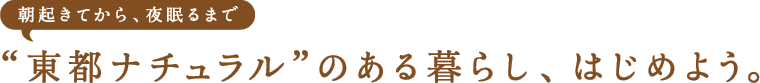 朝起きてから、夜寝るまで“東都ナチュラル”のある暮らし、はじめよう。