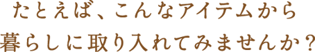 たとえば、こんなアイテムから暮らしに取り入れてみませんか？