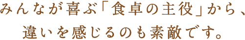 みんなが喜ぶ“食卓の主役”から、違いを感じるのも素敵です。