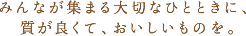 みんなが集まる大切なひとときに、質が良くて、おいしいものを。