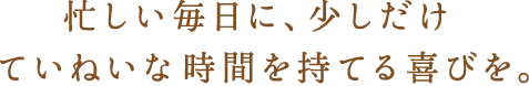 忙しい毎日に少しだけていねいな時間を持てる喜びを。